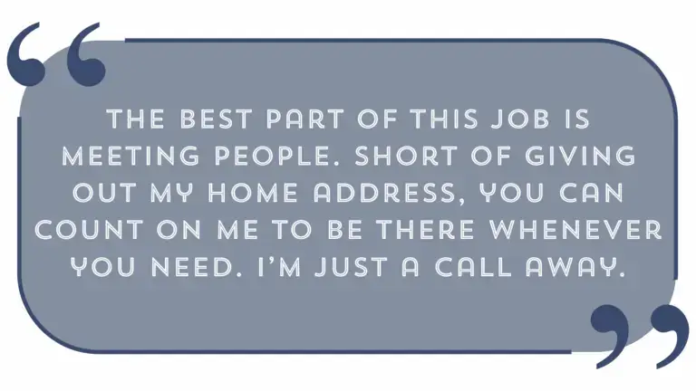 "The best part of this job is meeting people. Short of giving out my home address, you can count on me to be there whenever you need. I'm Just a call away"